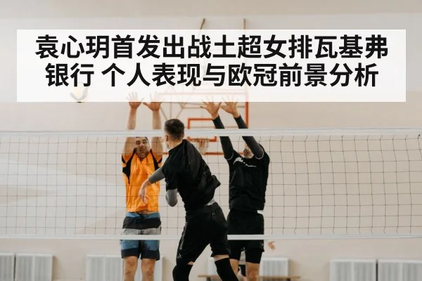 袁心玥首发出战土超女排瓦基弗银行 个人表现与欧冠前景分析