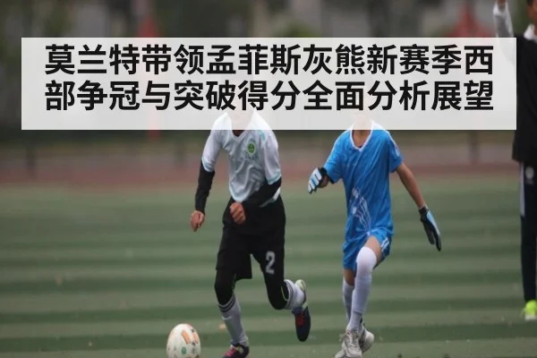莫兰特带领孟菲斯灰熊新赛季西部争冠与突破得分全面分析展望