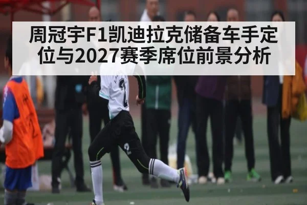周冠宇F1凯迪拉克储备车手定位与2027赛季席位前景分析