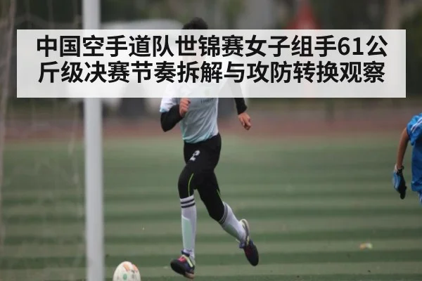 中国空手道队世锦赛女子组手61公斤级决赛节奏拆解与攻防转换观察